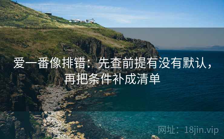 爱一番像排错：先查前提有没有默认，再把条件补成清单  第2张