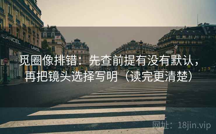 觅圈像排错：先查前提有没有默认，再把镜头选择写明（读完更清楚）