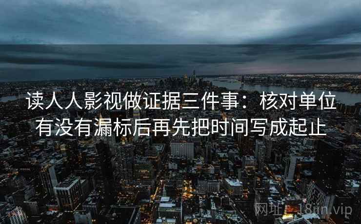 读人人影视做证据三件事：核对单位有没有漏标后再先把时间写成起止