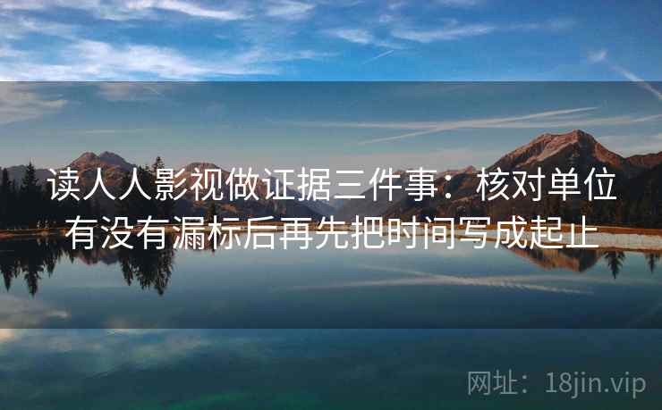 读人人影视做证据三件事：核对单位有没有漏标后再先把时间写成起止