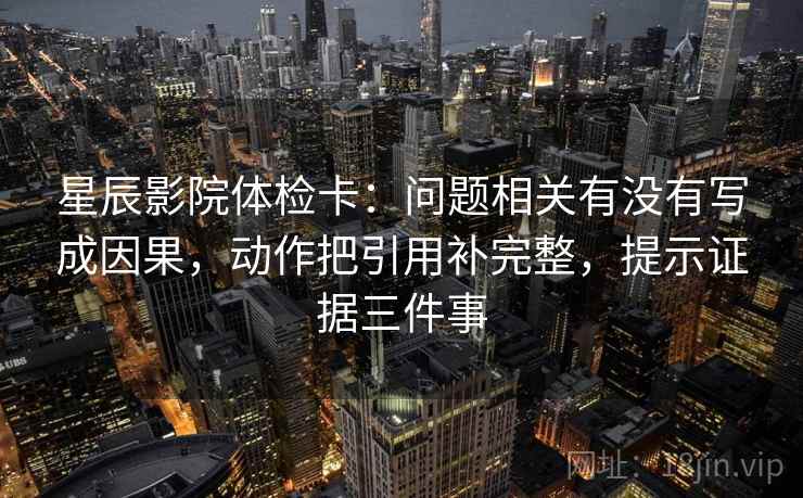 星辰影院体检卡：问题相关有没有写成因果，动作把引用补完整，提示证据三件事