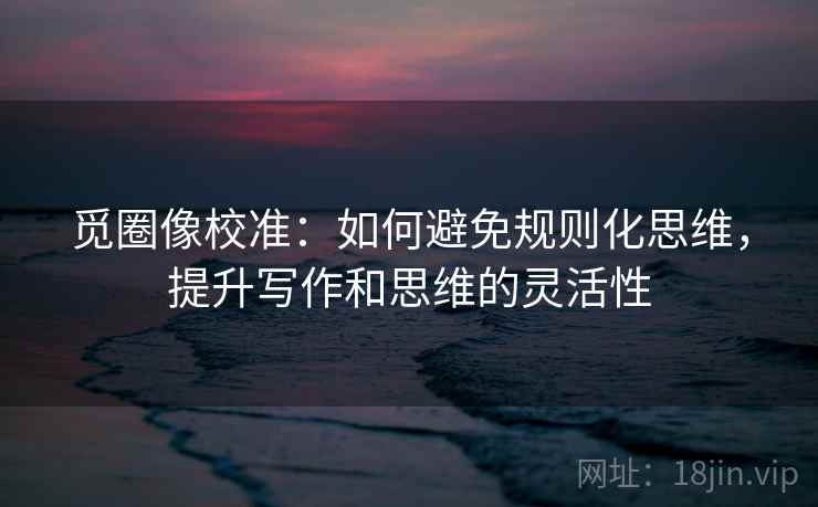 觅圈像校准：如何避免规则化思维，提升写作和思维的灵活性