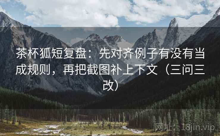 茶杯狐短复盘：先对齐例子有没有当成规则，再把截图补上下文（三问三改）