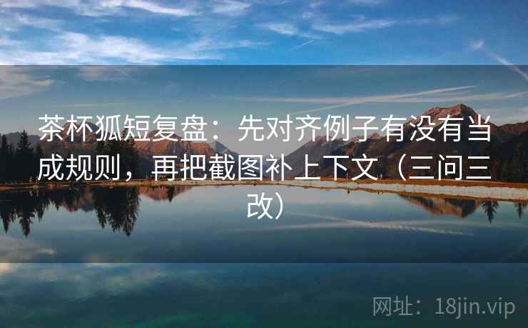 茶杯狐短复盘：先对齐例子有没有当成规则，再把截图补上下文（三问三改）